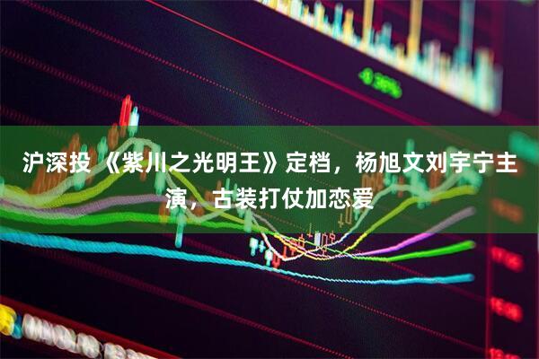 沪深投 《紫川之光明王》定档，杨旭文刘宇宁主演，古装打仗加恋爱