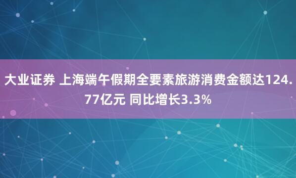 大业证券 上海端午假期全要素旅游消费金额达124.77亿元 同比增长3.3%