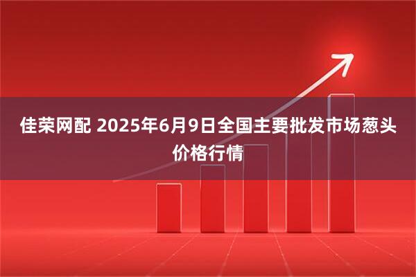 佳荣网配 2025年6月9日全国主要批发市场葱头价格行情