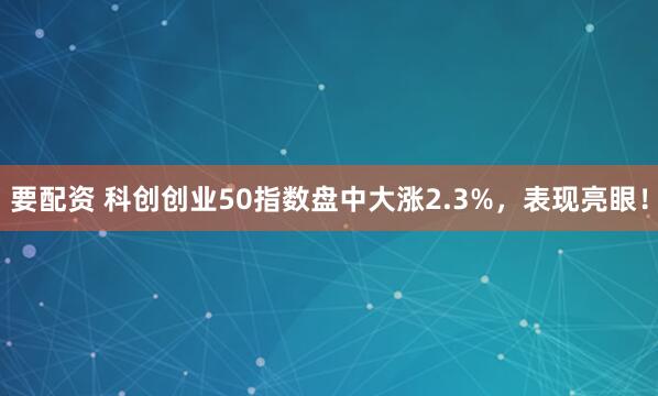 要配资 科创创业50指数盘中大涨2.3%，表现亮眼！
