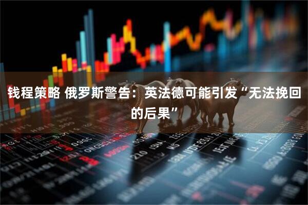 钱程策略 俄罗斯警告：英法德可能引发“无法挽回的后果”