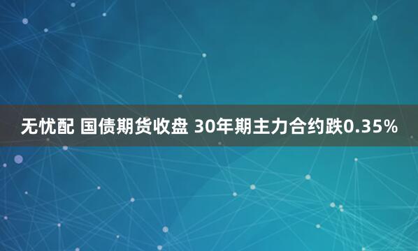 无忧配 国债期货收盘 30年期主力合约跌0.35%