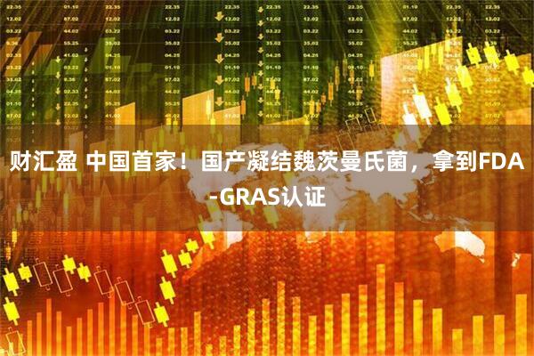 财汇盈 中国首家！国产凝结魏茨曼氏菌，拿到FDA-GRAS认证