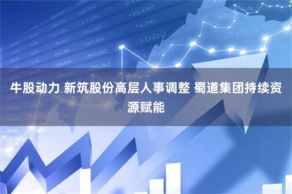 牛股动力 新筑股份高层人事调整 蜀道集团持续资源赋能