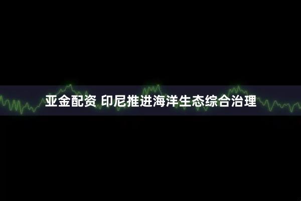 亚金配资 印尼推进海洋生态综合治理