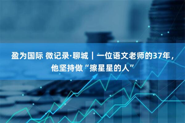 盈为国际 微记录·聊城｜一位语文老师的37年，他坚持做“擦星星的人”