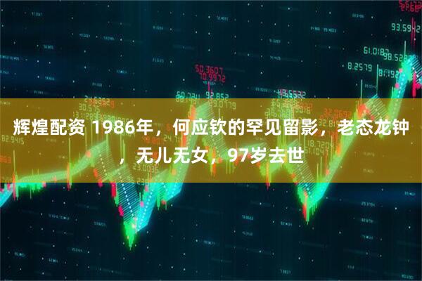 辉煌配资 1986年，何应钦的罕见留影，老态龙钟，无儿无女，97岁去世