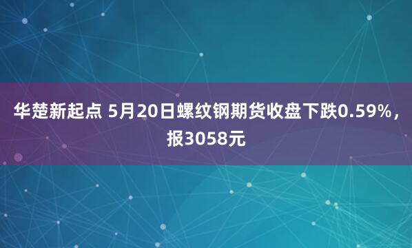 华楚新起点 5月20日螺纹钢期货收盘下跌0.59%，报3058元