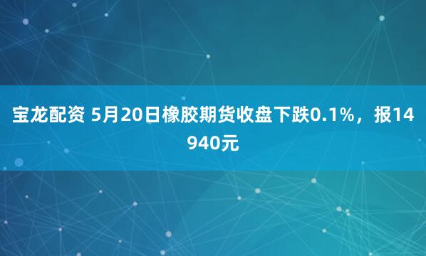 宝龙配资 5月20日橡胶期货收盘下跌0.1%，报14940元