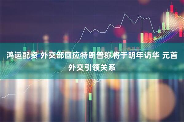 鸿运配资 外交部回应特朗普称将于明年访华 元首外交引领关系