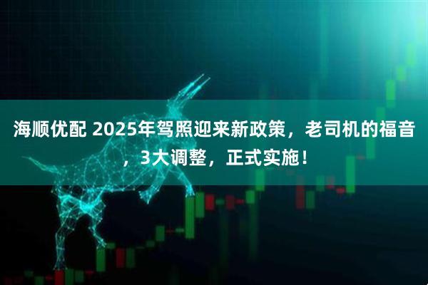 海顺优配 2025年驾照迎来新政策，老司机的福音，3大调整，正式实施！